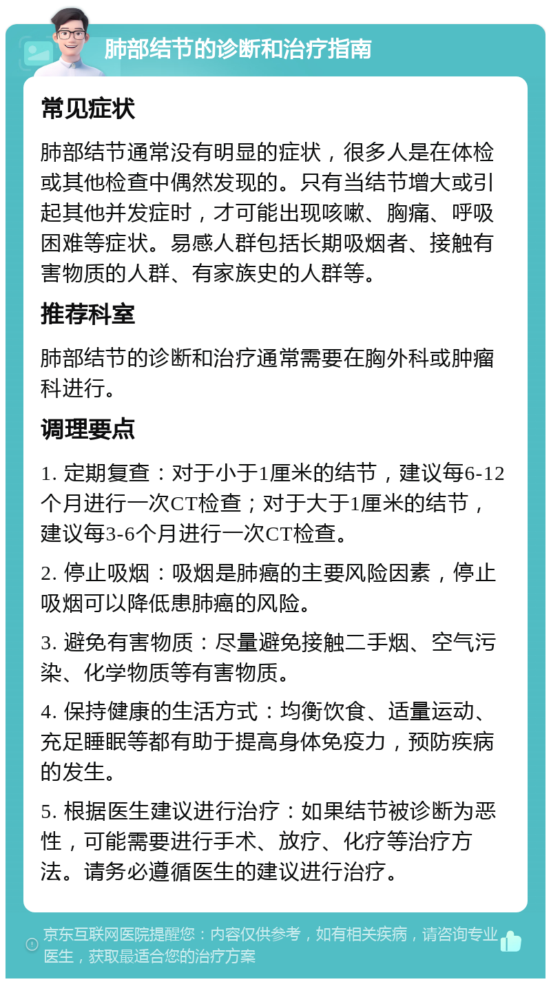 肺部结节的诊断和治疗指南 常见症状 肺部结节通常没有明显的症状，很多人是在体检或其他检查中偶然发现的。只有当结节增大或引起其他并发症时，才可能出现咳嗽、胸痛、呼吸困难等症状。易感人群包括长期吸烟者、接触有害物质的人群、有家族史的人群等。 推荐科室 肺部结节的诊断和治疗通常需要在胸外科或肿瘤科进行。 调理要点 1. 定期复查：对于小于1厘米的结节，建议每6-12个月进行一次CT检查；对于大于1厘米的结节，建议每3-6个月进行一次CT检查。 2. 停止吸烟：吸烟是肺癌的主要风险因素，停止吸烟可以降低患肺癌的风险。 3. 避免有害物质：尽量避免接触二手烟、空气污染、化学物质等有害物质。 4. 保持健康的生活方式：均衡饮食、适量运动、充足睡眠等都有助于提高身体免疫力，预防疾病的发生。 5. 根据医生建议进行治疗：如果结节被诊断为恶性，可能需要进行手术、放疗、化疗等治疗方法。请务必遵循医生的建议进行治疗。