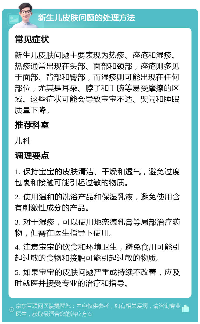 新生儿皮肤问题的处理方法 常见症状 新生儿皮肤问题主要表现为热疹、痤疮和湿疹。热疹通常出现在头部、面部和颈部，痤疮则多见于面部、背部和臀部，而湿疹则可能出现在任何部位，尤其是耳朵、脖子和手腕等易受摩擦的区域。这些症状可能会导致宝宝不适、哭闹和睡眠质量下降。 推荐科室 儿科 调理要点 1. 保持宝宝的皮肤清洁、干燥和透气，避免过度包裹和接触可能引起过敏的物质。 2. 使用温和的洗浴产品和保湿乳液，避免使用含有刺激性成分的产品。 3. 对于湿疹，可以使用地奈德乳膏等局部治疗药物，但需在医生指导下使用。 4. 注意宝宝的饮食和环境卫生，避免食用可能引起过敏的食物和接触可能引起过敏的物质。 5. 如果宝宝的皮肤问题严重或持续不改善，应及时就医并接受专业的治疗和指导。