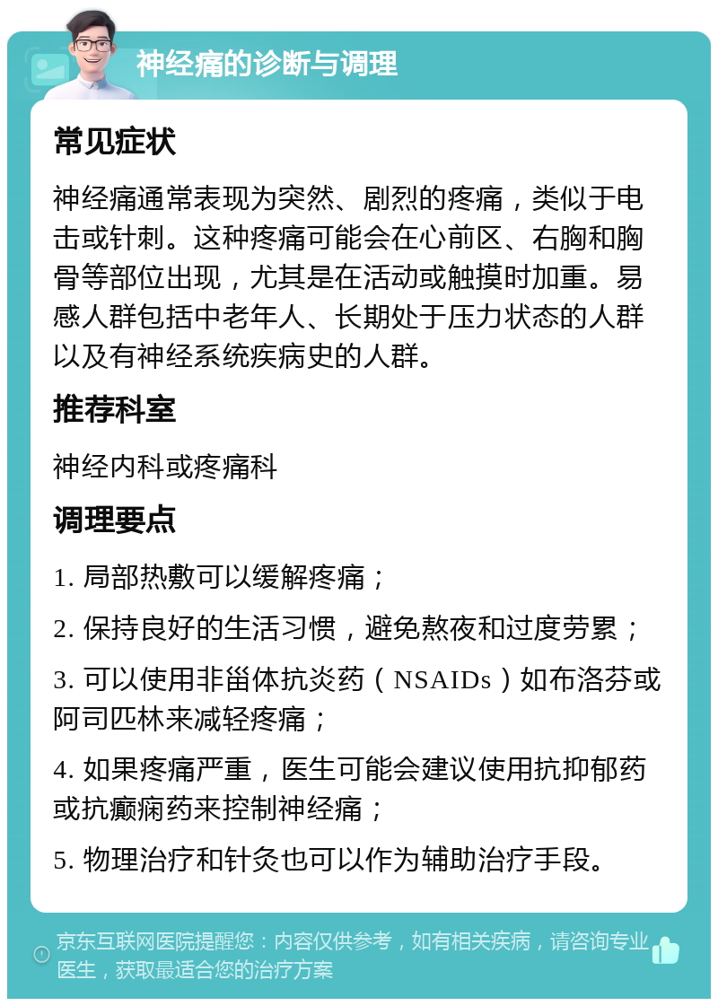 神经痛的诊断与调理 常见症状 神经痛通常表现为突然、剧烈的疼痛，类似于电击或针刺。这种疼痛可能会在心前区、右胸和胸骨等部位出现，尤其是在活动或触摸时加重。易感人群包括中老年人、长期处于压力状态的人群以及有神经系统疾病史的人群。 推荐科室 神经内科或疼痛科 调理要点 1. 局部热敷可以缓解疼痛； 2. 保持良好的生活习惯，避免熬夜和过度劳累； 3. 可以使用非甾体抗炎药（NSAIDs）如布洛芬或阿司匹林来减轻疼痛； 4. 如果疼痛严重，医生可能会建议使用抗抑郁药或抗癫痫药来控制神经痛； 5. 物理治疗和针灸也可以作为辅助治疗手段。