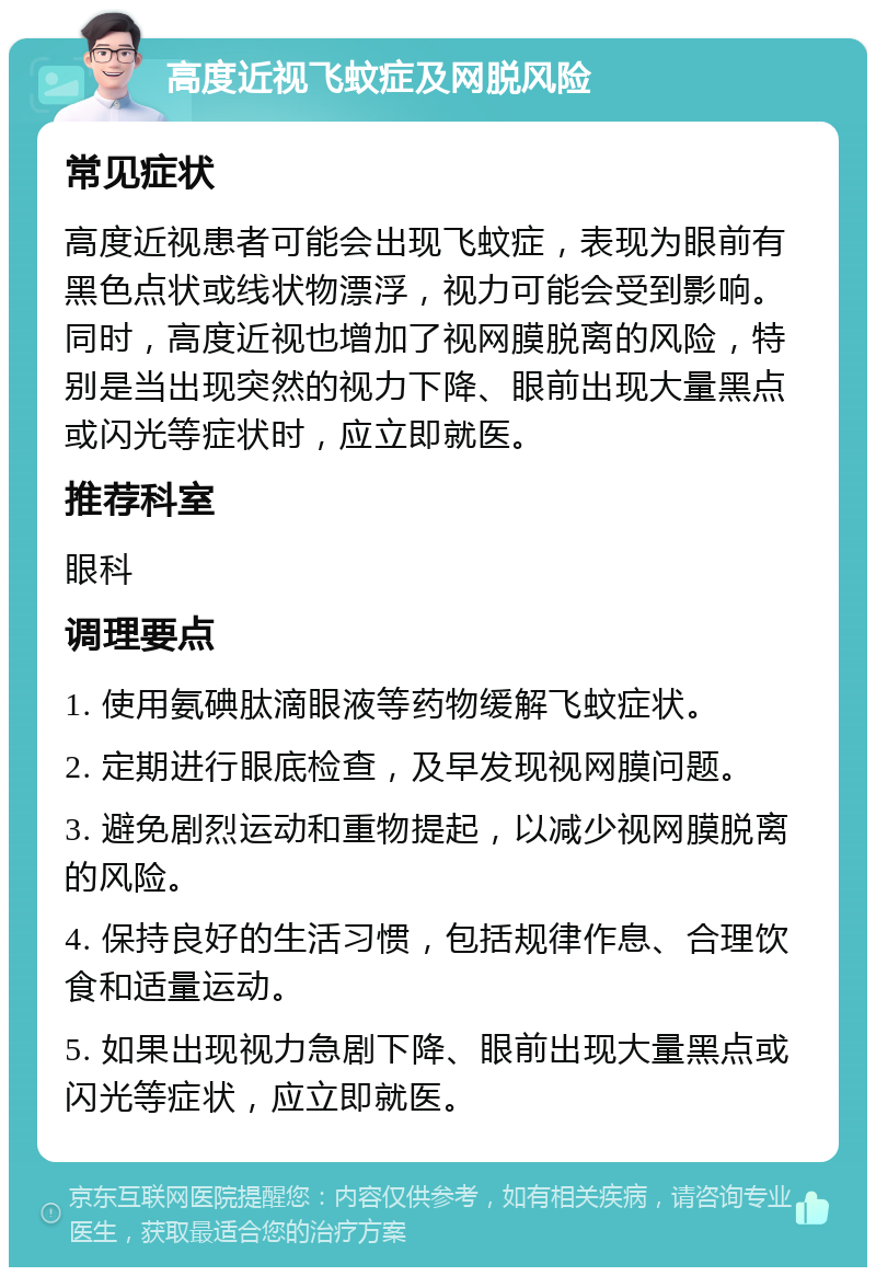 高度近视飞蚊症及网脱风险 常见症状 高度近视患者可能会出现飞蚊症，表现为眼前有黑色点状或线状物漂浮，视力可能会受到影响。同时，高度近视也增加了视网膜脱离的风险，特别是当出现突然的视力下降、眼前出现大量黑点或闪光等症状时，应立即就医。 推荐科室 眼科 调理要点 1. 使用氨碘肽滴眼液等药物缓解飞蚊症状。 2. 定期进行眼底检查，及早发现视网膜问题。 3. 避免剧烈运动和重物提起，以减少视网膜脱离的风险。 4. 保持良好的生活习惯，包括规律作息、合理饮食和适量运动。 5. 如果出现视力急剧下降、眼前出现大量黑点或闪光等症状，应立即就医。