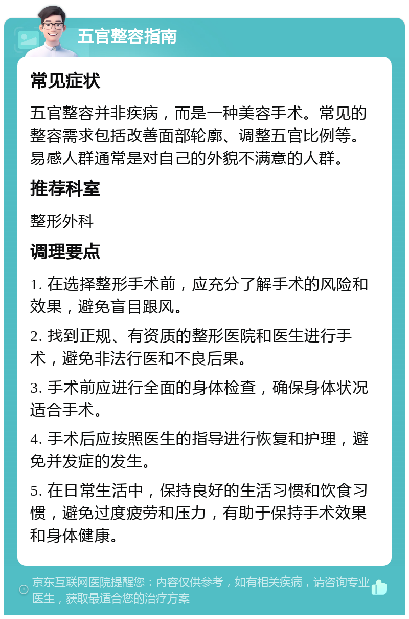 五官整容指南 常见症状 五官整容并非疾病，而是一种美容手术。常见的整容需求包括改善面部轮廓、调整五官比例等。易感人群通常是对自己的外貌不满意的人群。 推荐科室 整形外科 调理要点 1. 在选择整形手术前，应充分了解手术的风险和效果，避免盲目跟风。 2. 找到正规、有资质的整形医院和医生进行手术，避免非法行医和不良后果。 3. 手术前应进行全面的身体检查，确保身体状况适合手术。 4. 手术后应按照医生的指导进行恢复和护理，避免并发症的发生。 5. 在日常生活中，保持良好的生活习惯和饮食习惯，避免过度疲劳和压力，有助于保持手术效果和身体健康。