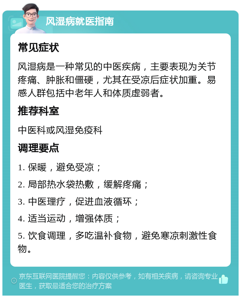 风湿病就医指南 常见症状 风湿病是一种常见的中医疾病，主要表现为关节疼痛、肿胀和僵硬，尤其在受凉后症状加重。易感人群包括中老年人和体质虚弱者。 推荐科室 中医科或风湿免疫科 调理要点 1. 保暖，避免受凉； 2. 局部热水袋热敷，缓解疼痛； 3. 中医理疗，促进血液循环； 4. 适当运动，增强体质； 5. 饮食调理，多吃温补食物，避免寒凉刺激性食物。