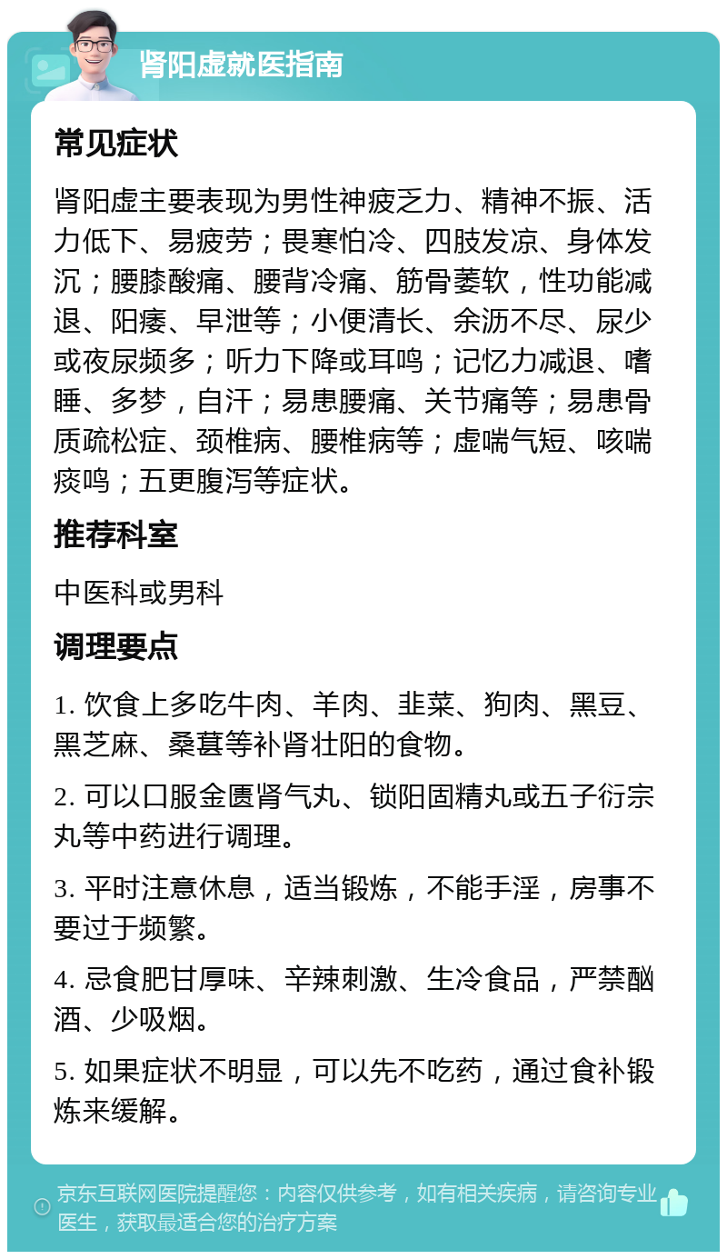 肾阳虚就医指南 常见症状 肾阳虚主要表现为男性神疲乏力、精神不振、活力低下、易疲劳；畏寒怕冷、四肢发凉、身体发沉；腰膝酸痛、腰背冷痛、筋骨萎软，性功能减退、阳痿、早泄等；小便清长、余沥不尽、尿少或夜尿频多；听力下降或耳鸣；记忆力减退、嗜睡、多梦，自汗；易患腰痛、关节痛等；易患骨质疏松症、颈椎病、腰椎病等；虚喘气短、咳喘痰鸣；五更腹泻等症状。 推荐科室 中医科或男科 调理要点 1. 饮食上多吃牛肉、羊肉、韭菜、狗肉、黑豆、黑芝麻、桑葚等补肾壮阳的食物。 2. 可以口服金匮肾气丸、锁阳固精丸或五子衍宗丸等中药进行调理。 3. 平时注意休息，适当锻炼，不能手淫，房事不要过于频繁。 4. 忌食肥甘厚味、辛辣刺激、生冷食品，严禁酗酒、少吸烟。 5. 如果症状不明显，可以先不吃药，通过食补锻炼来缓解。