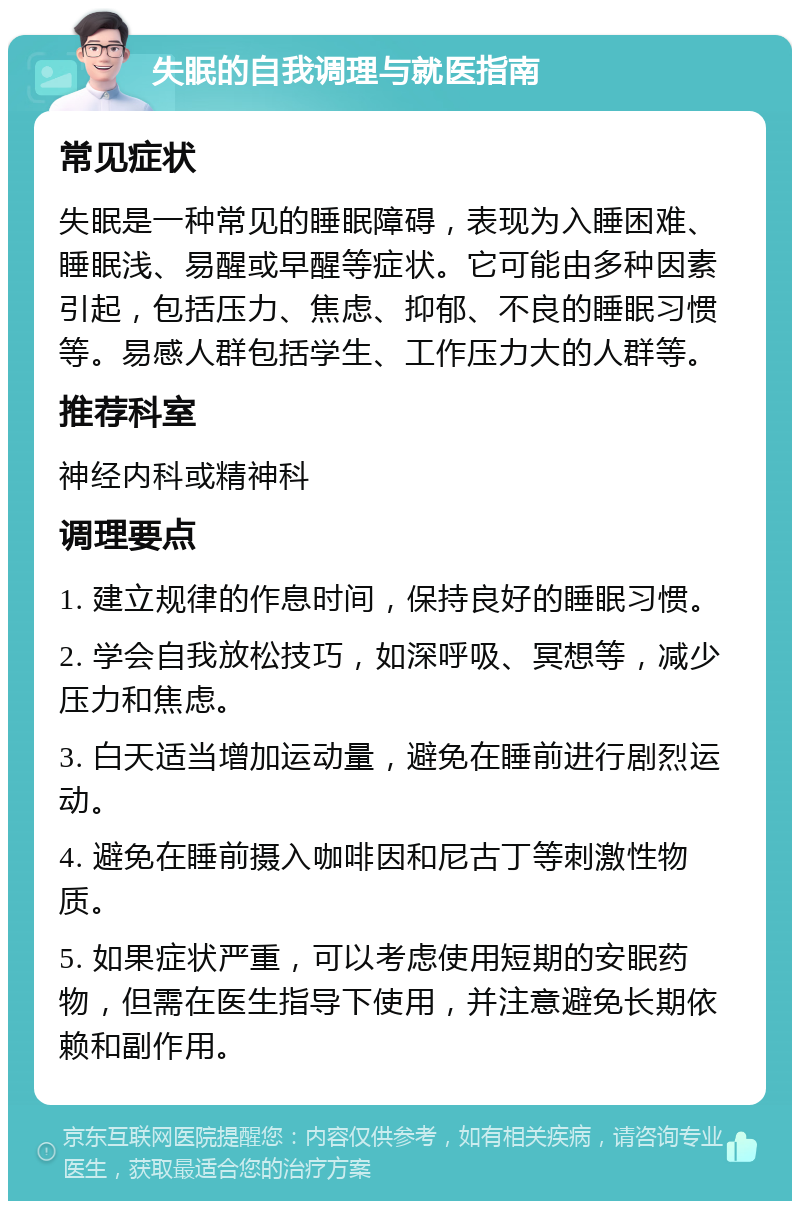 失眠的自我调理与就医指南 常见症状 失眠是一种常见的睡眠障碍，表现为入睡困难、睡眠浅、易醒或早醒等症状。它可能由多种因素引起，包括压力、焦虑、抑郁、不良的睡眠习惯等。易感人群包括学生、工作压力大的人群等。 推荐科室 神经内科或精神科 调理要点 1. 建立规律的作息时间，保持良好的睡眠习惯。 2. 学会自我放松技巧，如深呼吸、冥想等，减少压力和焦虑。 3. 白天适当增加运动量，避免在睡前进行剧烈运动。 4. 避免在睡前摄入咖啡因和尼古丁等刺激性物质。 5. 如果症状严重，可以考虑使用短期的安眠药物，但需在医生指导下使用，并注意避免长期依赖和副作用。