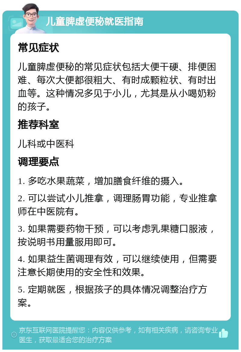 儿童脾虚便秘就医指南 常见症状 儿童脾虚便秘的常见症状包括大便干硬、排便困难、每次大便都很粗大、有时成颗粒状、有时出血等。这种情况多见于小儿，尤其是从小喝奶粉的孩子。 推荐科室 儿科或中医科 调理要点 1. 多吃水果蔬菜，增加膳食纤维的摄入。 2. 可以尝试小儿推拿，调理肠胃功能，专业推拿师在中医院有。 3. 如果需要药物干预，可以考虑乳果糖口服液，按说明书用量服用即可。 4. 如果益生菌调理有效，可以继续使用，但需要注意长期使用的安全性和效果。 5. 定期就医，根据孩子的具体情况调整治疗方案。