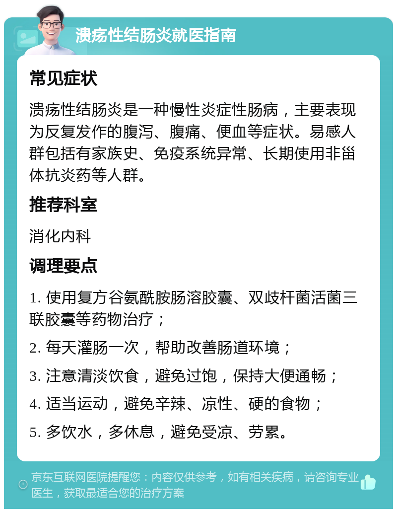 溃疡性结肠炎就医指南 常见症状 溃疡性结肠炎是一种慢性炎症性肠病，主要表现为反复发作的腹泻、腹痛、便血等症状。易感人群包括有家族史、免疫系统异常、长期使用非甾体抗炎药等人群。 推荐科室 消化内科 调理要点 1. 使用复方谷氨酰胺肠溶胶囊、双歧杆菌活菌三联胶囊等药物治疗； 2. 每天灌肠一次，帮助改善肠道环境； 3. 注意清淡饮食，避免过饱，保持大便通畅； 4. 适当运动，避免辛辣、凉性、硬的食物； 5. 多饮水，多休息，避免受凉、劳累。