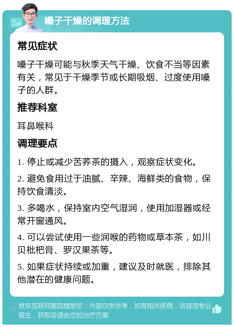 嗓子干燥的调理方法 常见症状 嗓子干燥可能与秋季天气干燥、饮食不当等因素有关，常见于干燥季节或长期吸烟、过度使用嗓子的人群。 推荐科室 耳鼻喉科 调理要点 1. 停止或减少苦荞茶的摄入，观察症状变化。 2. 避免食用过于油腻、辛辣、海鲜类的食物，保持饮食清淡。 3. 多喝水，保持室内空气湿润，使用加湿器或经常开窗通风。 4. 可以尝试使用一些润喉的药物或草本茶，如川贝枇杷膏、罗汉果茶等。 5. 如果症状持续或加重，建议及时就医，排除其他潜在的健康问题。