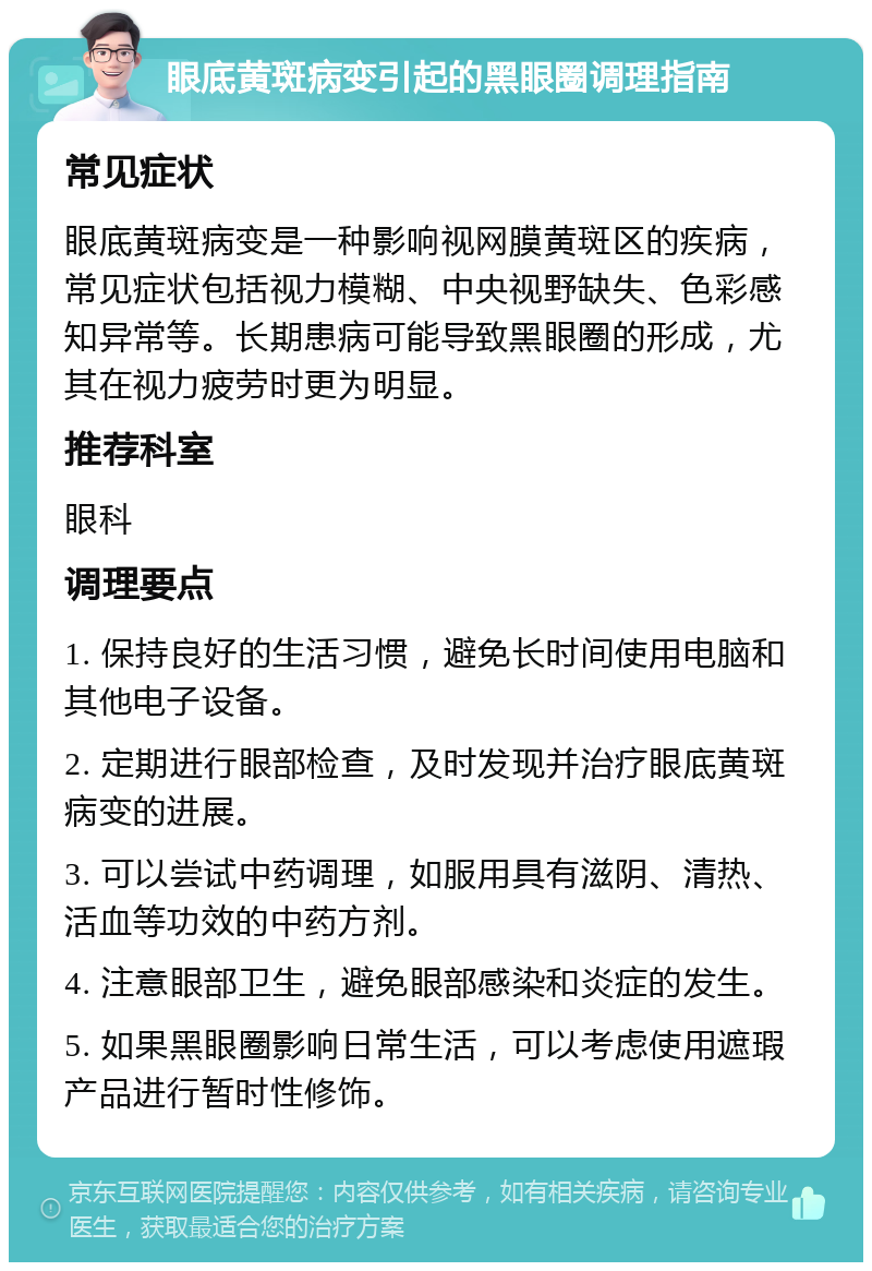 眼底黄斑病变引起的黑眼圈调理指南 常见症状 眼底黄斑病变是一种影响视网膜黄斑区的疾病，常见症状包括视力模糊、中央视野缺失、色彩感知异常等。长期患病可能导致黑眼圈的形成，尤其在视力疲劳时更为明显。 推荐科室 眼科 调理要点 1. 保持良好的生活习惯，避免长时间使用电脑和其他电子设备。 2. 定期进行眼部检查，及时发现并治疗眼底黄斑病变的进展。 3. 可以尝试中药调理，如服用具有滋阴、清热、活血等功效的中药方剂。 4. 注意眼部卫生，避免眼部感染和炎症的发生。 5. 如果黑眼圈影响日常生活，可以考虑使用遮瑕产品进行暂时性修饰。