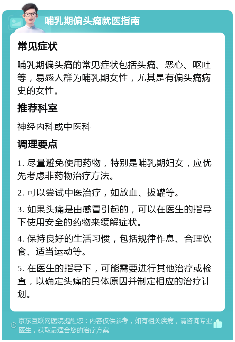 哺乳期偏头痛就医指南 常见症状 哺乳期偏头痛的常见症状包括头痛、恶心、呕吐等，易感人群为哺乳期女性，尤其是有偏头痛病史的女性。 推荐科室 神经内科或中医科 调理要点 1. 尽量避免使用药物，特别是哺乳期妇女，应优先考虑非药物治疗方法。 2. 可以尝试中医治疗，如放血、拔罐等。 3. 如果头痛是由感冒引起的，可以在医生的指导下使用安全的药物来缓解症状。 4. 保持良好的生活习惯，包括规律作息、合理饮食、适当运动等。 5. 在医生的指导下，可能需要进行其他治疗或检查，以确定头痛的具体原因并制定相应的治疗计划。