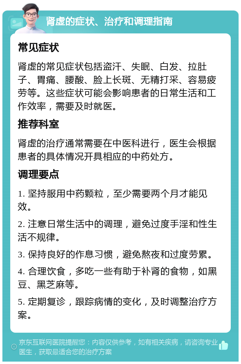 肾虚的症状、治疗和调理指南 常见症状 肾虚的常见症状包括盗汗、失眠、白发、拉肚子、胃痛、腰酸、脸上长斑、无精打采、容易疲劳等。这些症状可能会影响患者的日常生活和工作效率，需要及时就医。 推荐科室 肾虚的治疗通常需要在中医科进行，医生会根据患者的具体情况开具相应的中药处方。 调理要点 1. 坚持服用中药颗粒，至少需要两个月才能见效。 2. 注意日常生活中的调理，避免过度手淫和性生活不规律。 3. 保持良好的作息习惯，避免熬夜和过度劳累。 4. 合理饮食，多吃一些有助于补肾的食物，如黑豆、黑芝麻等。 5. 定期复诊，跟踪病情的变化，及时调整治疗方案。