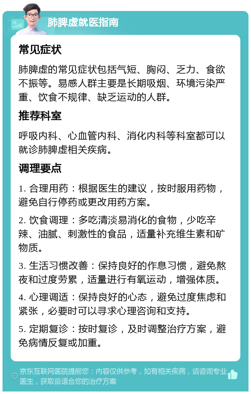 肺脾虚就医指南 常见症状 肺脾虚的常见症状包括气短、胸闷、乏力、食欲不振等。易感人群主要是长期吸烟、环境污染严重、饮食不规律、缺乏运动的人群。 推荐科室 呼吸内科、心血管内科、消化内科等科室都可以就诊肺脾虚相关疾病。 调理要点 1. 合理用药：根据医生的建议，按时服用药物，避免自行停药或更改用药方案。 2. 饮食调理：多吃清淡易消化的食物，少吃辛辣、油腻、刺激性的食品，适量补充维生素和矿物质。 3. 生活习惯改善：保持良好的作息习惯，避免熬夜和过度劳累，适量进行有氧运动，增强体质。 4. 心理调适：保持良好的心态，避免过度焦虑和紧张，必要时可以寻求心理咨询和支持。 5. 定期复诊：按时复诊，及时调整治疗方案，避免病情反复或加重。