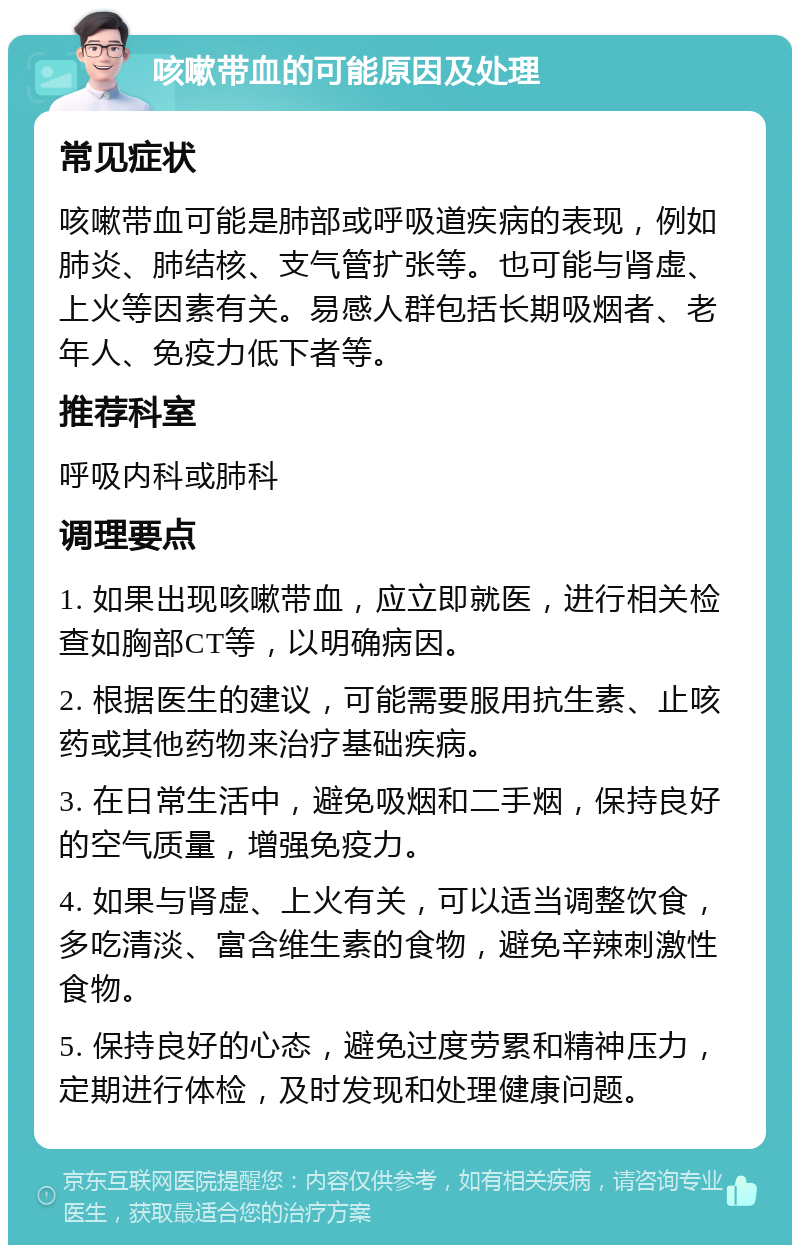 咳嗽带血的可能原因及处理 常见症状 咳嗽带血可能是肺部或呼吸道疾病的表现，例如肺炎、肺结核、支气管扩张等。也可能与肾虚、上火等因素有关。易感人群包括长期吸烟者、老年人、免疫力低下者等。 推荐科室 呼吸内科或肺科 调理要点 1. 如果出现咳嗽带血，应立即就医，进行相关检查如胸部CT等，以明确病因。 2. 根据医生的建议，可能需要服用抗生素、止咳药或其他药物来治疗基础疾病。 3. 在日常生活中，避免吸烟和二手烟，保持良好的空气质量，增强免疫力。 4. 如果与肾虚、上火有关，可以适当调整饮食，多吃清淡、富含维生素的食物，避免辛辣刺激性食物。 5. 保持良好的心态，避免过度劳累和精神压力，定期进行体检，及时发现和处理健康问题。