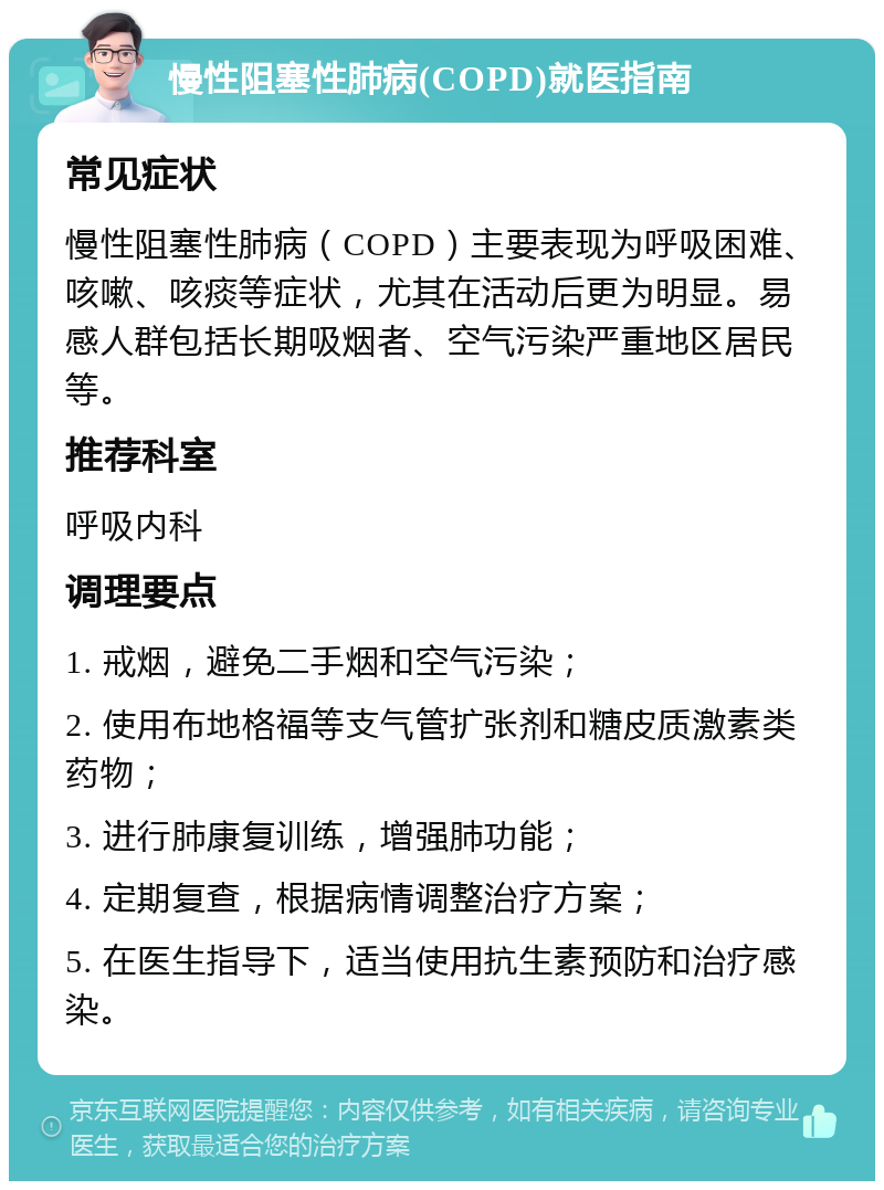 慢性阻塞性肺病(COPD)就医指南 常见症状 慢性阻塞性肺病（COPD）主要表现为呼吸困难、咳嗽、咳痰等症状，尤其在活动后更为明显。易感人群包括长期吸烟者、空气污染严重地区居民等。 推荐科室 呼吸内科 调理要点 1. 戒烟，避免二手烟和空气污染； 2. 使用布地格福等支气管扩张剂和糖皮质激素类药物； 3. 进行肺康复训练，增强肺功能； 4. 定期复查，根据病情调整治疗方案； 5. 在医生指导下，适当使用抗生素预防和治疗感染。