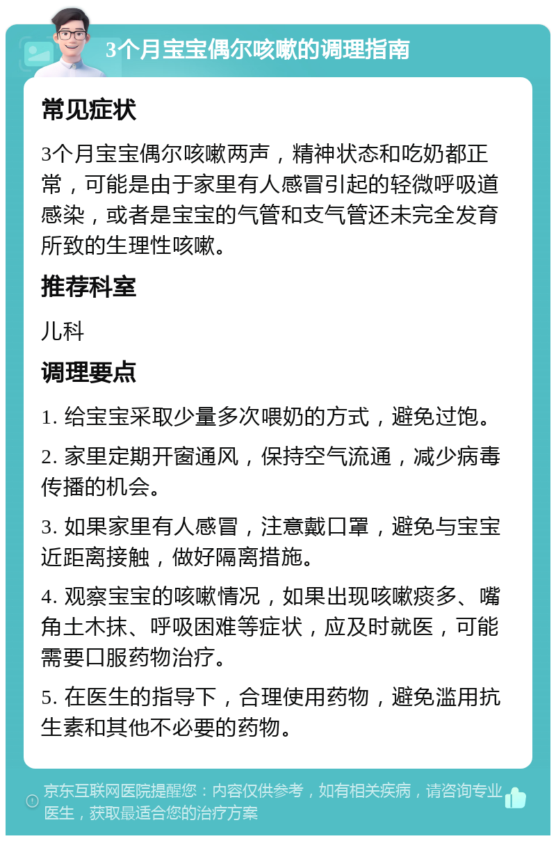 3个月宝宝偶尔咳嗽的调理指南 常见症状 3个月宝宝偶尔咳嗽两声，精神状态和吃奶都正常，可能是由于家里有人感冒引起的轻微呼吸道感染，或者是宝宝的气管和支气管还未完全发育所致的生理性咳嗽。 推荐科室 儿科 调理要点 1. 给宝宝采取少量多次喂奶的方式，避免过饱。 2. 家里定期开窗通风，保持空气流通，减少病毒传播的机会。 3. 如果家里有人感冒，注意戴口罩，避免与宝宝近距离接触，做好隔离措施。 4. 观察宝宝的咳嗽情况，如果出现咳嗽痰多、嘴角土木抹、呼吸困难等症状，应及时就医，可能需要口服药物治疗。 5. 在医生的指导下，合理使用药物，避免滥用抗生素和其他不必要的药物。