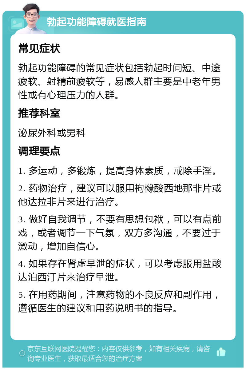 勃起功能障碍就医指南 常见症状 勃起功能障碍的常见症状包括勃起时间短、中途疲软、射精前疲软等，易感人群主要是中老年男性或有心理压力的人群。 推荐科室 泌尿外科或男科 调理要点 1. 多运动，多锻炼，提高身体素质，戒除手淫。 2. 药物治疗，建议可以服用枸橼酸西地那非片或他达拉非片来进行治疗。 3. 做好自我调节，不要有思想包袱，可以有点前戏，或者调节一下气氛，双方多沟通，不要过于激动，增加自信心。 4. 如果存在肾虚早泄的症状，可以考虑服用盐酸达泊西汀片来治疗早泄。 5. 在用药期间，注意药物的不良反应和副作用，遵循医生的建议和用药说明书的指导。