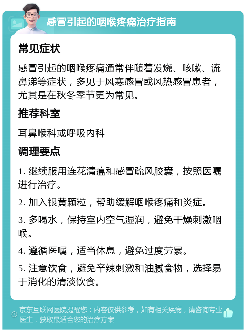 感冒引起的咽喉疼痛治疗指南 常见症状 感冒引起的咽喉疼痛通常伴随着发烧、咳嗽、流鼻涕等症状，多见于风寒感冒或风热感冒患者，尤其是在秋冬季节更为常见。 推荐科室 耳鼻喉科或呼吸内科 调理要点 1. 继续服用连花清瘟和感冒疏风胶囊，按照医嘱进行治疗。 2. 加入银黄颗粒，帮助缓解咽喉疼痛和炎症。 3. 多喝水，保持室内空气湿润，避免干燥刺激咽喉。 4. 遵循医嘱，适当休息，避免过度劳累。 5. 注意饮食，避免辛辣刺激和油腻食物，选择易于消化的清淡饮食。