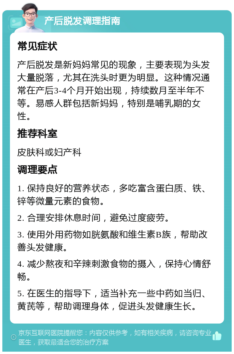 产后脱发调理指南 常见症状 产后脱发是新妈妈常见的现象，主要表现为头发大量脱落，尤其在洗头时更为明显。这种情况通常在产后3-4个月开始出现，持续数月至半年不等。易感人群包括新妈妈，特别是哺乳期的女性。 推荐科室 皮肤科或妇产科 调理要点 1. 保持良好的营养状态，多吃富含蛋白质、铁、锌等微量元素的食物。 2. 合理安排休息时间，避免过度疲劳。 3. 使用外用药物如胱氨酸和维生素B族，帮助改善头发健康。 4. 减少熬夜和辛辣刺激食物的摄入，保持心情舒畅。 5. 在医生的指导下，适当补充一些中药如当归、黄芪等，帮助调理身体，促进头发健康生长。