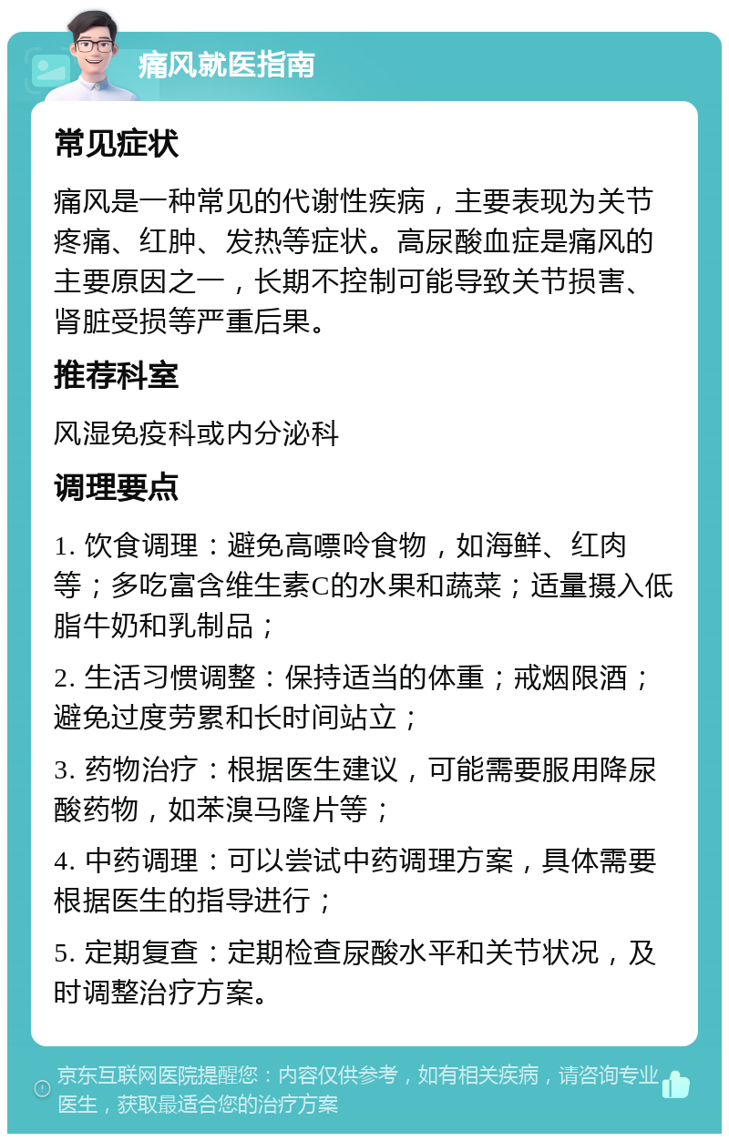 痛风就医指南 常见症状 痛风是一种常见的代谢性疾病，主要表现为关节疼痛、红肿、发热等症状。高尿酸血症是痛风的主要原因之一，长期不控制可能导致关节损害、肾脏受损等严重后果。 推荐科室 风湿免疫科或内分泌科 调理要点 1. 饮食调理：避免高嘌呤食物，如海鲜、红肉等；多吃富含维生素C的水果和蔬菜；适量摄入低脂牛奶和乳制品； 2. 生活习惯调整：保持适当的体重；戒烟限酒；避免过度劳累和长时间站立； 3. 药物治疗：根据医生建议，可能需要服用降尿酸药物，如苯溴马隆片等； 4. 中药调理：可以尝试中药调理方案，具体需要根据医生的指导进行； 5. 定期复查：定期检查尿酸水平和关节状况，及时调整治疗方案。