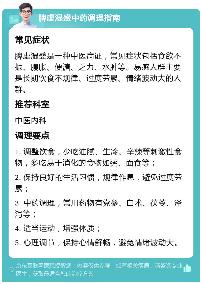 脾虚湿盛中药调理指南 常见症状 脾虚湿盛是一种中医病证，常见症状包括食欲不振、腹胀、便溏、乏力、水肿等。易感人群主要是长期饮食不规律、过度劳累、情绪波动大的人群。 推荐科室 中医内科 调理要点 1. 调整饮食，少吃油腻、生冷、辛辣等刺激性食物，多吃易于消化的食物如粥、面食等； 2. 保持良好的生活习惯，规律作息，避免过度劳累； 3. 中药调理，常用药物有党参、白术、茯苓、泽泻等； 4. 适当运动，增强体质； 5. 心理调节，保持心情舒畅，避免情绪波动大。