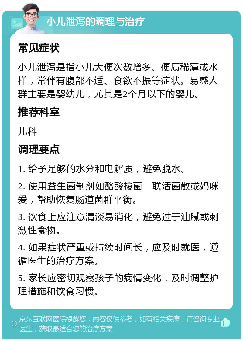 小儿泄泻的调理与治疗 常见症状 小儿泄泻是指小儿大便次数增多、便质稀薄或水样，常伴有腹部不适、食欲不振等症状。易感人群主要是婴幼儿，尤其是2个月以下的婴儿。 推荐科室 儿科 调理要点 1. 给予足够的水分和电解质，避免脱水。 2. 使用益生菌制剂如酪酸梭菌二联活菌散或妈咪爱，帮助恢复肠道菌群平衡。 3. 饮食上应注意清淡易消化，避免过于油腻或刺激性食物。 4. 如果症状严重或持续时间长，应及时就医，遵循医生的治疗方案。 5. 家长应密切观察孩子的病情变化，及时调整护理措施和饮食习惯。