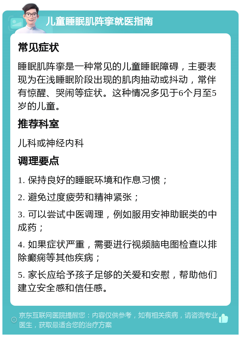 儿童睡眠肌阵挛就医指南 常见症状 睡眠肌阵挛是一种常见的儿童睡眠障碍，主要表现为在浅睡眠阶段出现的肌肉抽动或抖动，常伴有惊醒、哭闹等症状。这种情况多见于6个月至5岁的儿童。 推荐科室 儿科或神经内科 调理要点 1. 保持良好的睡眠环境和作息习惯； 2. 避免过度疲劳和精神紧张； 3. 可以尝试中医调理，例如服用安神助眠类的中成药； 4. 如果症状严重，需要进行视频脑电图检查以排除癫痫等其他疾病； 5. 家长应给予孩子足够的关爱和安慰，帮助他们建立安全感和信任感。