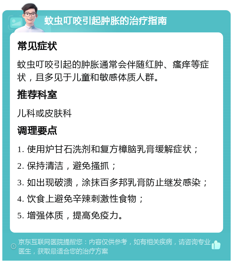 蚊虫叮咬引起肿胀的治疗指南 常见症状 蚊虫叮咬引起的肿胀通常会伴随红肿、瘙痒等症状，且多见于儿童和敏感体质人群。 推荐科室 儿科或皮肤科 调理要点 1. 使用炉甘石洗剂和复方樟脑乳膏缓解症状； 2. 保持清洁，避免搔抓； 3. 如出现破溃，涂抹百多邦乳膏防止继发感染； 4. 饮食上避免辛辣刺激性食物； 5. 增强体质，提高免疫力。