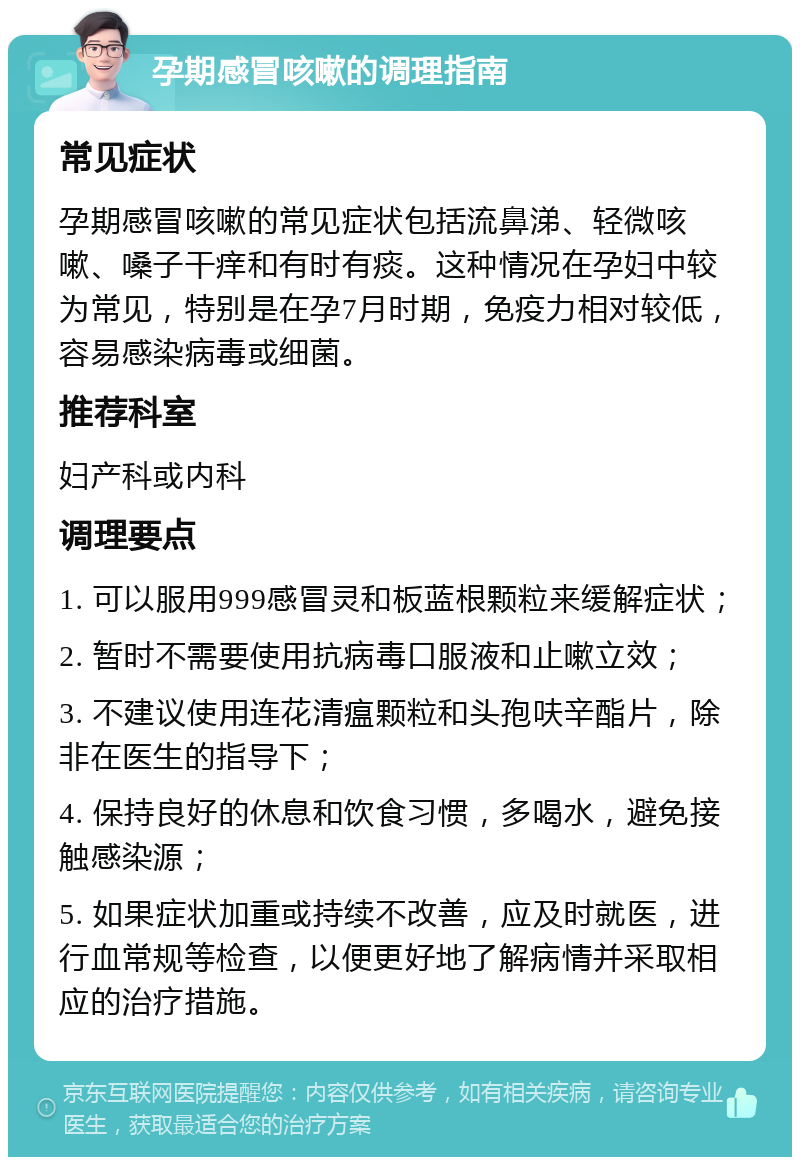 孕期感冒咳嗽的调理指南 常见症状 孕期感冒咳嗽的常见症状包括流鼻涕、轻微咳嗽、嗓子干痒和有时有痰。这种情况在孕妇中较为常见，特别是在孕7月时期，免疫力相对较低，容易感染病毒或细菌。 推荐科室 妇产科或内科 调理要点 1. 可以服用999感冒灵和板蓝根颗粒来缓解症状； 2. 暂时不需要使用抗病毒口服液和止嗽立效； 3. 不建议使用连花清瘟颗粒和头孢呋辛酯片，除非在医生的指导下； 4. 保持良好的休息和饮食习惯，多喝水，避免接触感染源； 5. 如果症状加重或持续不改善，应及时就医，进行血常规等检查，以便更好地了解病情并采取相应的治疗措施。