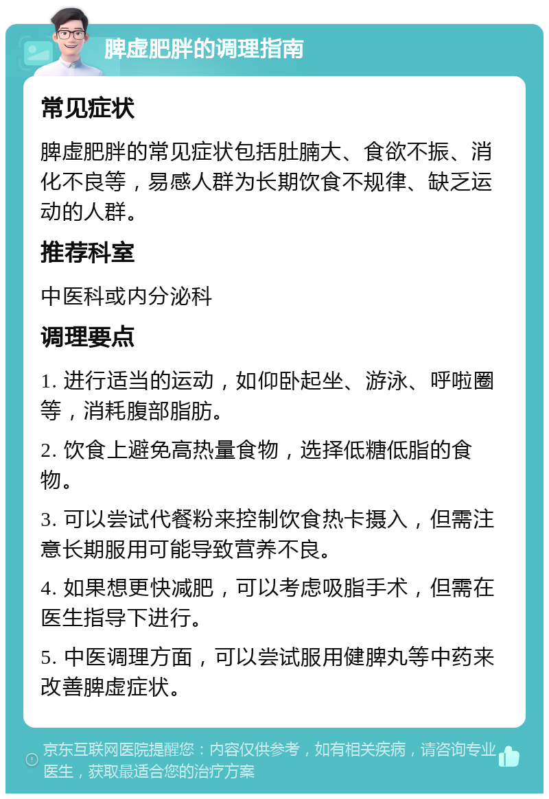 脾虚肥胖的调理指南 常见症状 脾虚肥胖的常见症状包括肚腩大、食欲不振、消化不良等，易感人群为长期饮食不规律、缺乏运动的人群。 推荐科室 中医科或内分泌科 调理要点 1. 进行适当的运动，如仰卧起坐、游泳、呼啦圈等，消耗腹部脂肪。 2. 饮食上避免高热量食物，选择低糖低脂的食物。 3. 可以尝试代餐粉来控制饮食热卡摄入，但需注意长期服用可能导致营养不良。 4. 如果想更快减肥，可以考虑吸脂手术，但需在医生指导下进行。 5. 中医调理方面，可以尝试服用健脾丸等中药来改善脾虚症状。