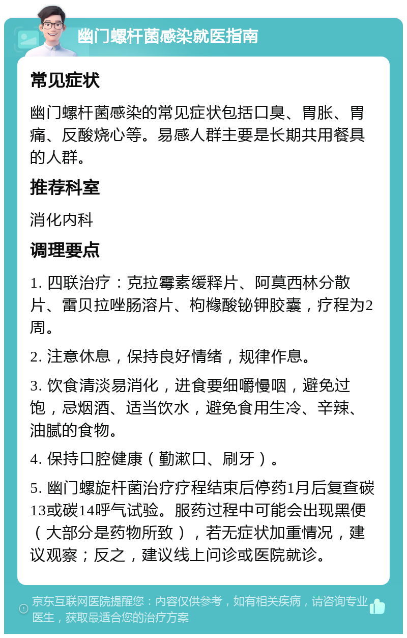 幽门螺杆菌感染就医指南 常见症状 幽门螺杆菌感染的常见症状包括口臭、胃胀、胃痛、反酸烧心等。易感人群主要是长期共用餐具的人群。 推荐科室 消化内科 调理要点 1. 四联治疗：克拉霉素缓释片、阿莫西林分散片、雷贝拉唑肠溶片、枸橼酸铋钾胶囊，疗程为2周。 2. 注意休息，保持良好情绪，规律作息。 3. 饮食清淡易消化，进食要细嚼慢咽，避免过饱，忌烟酒、适当饮水，避免食用生冷、辛辣、油腻的食物。 4. 保持口腔健康（勤漱口、刷牙）。 5. 幽门螺旋杆菌治疗疗程结束后停药1月后复查碳13或碳14呼气试验。服药过程中可能会出现黑便（大部分是药物所致），若无症状加重情况，建议观察；反之，建议线上问诊或医院就诊。