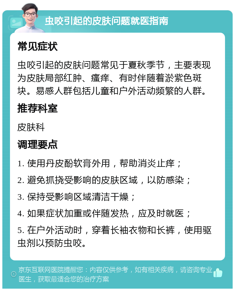 虫咬引起的皮肤问题就医指南 常见症状 虫咬引起的皮肤问题常见于夏秋季节，主要表现为皮肤局部红肿、瘙痒、有时伴随着淤紫色斑块。易感人群包括儿童和户外活动频繁的人群。 推荐科室 皮肤科 调理要点 1. 使用丹皮酚软膏外用，帮助消炎止痒； 2. 避免抓挠受影响的皮肤区域，以防感染； 3. 保持受影响区域清洁干燥； 4. 如果症状加重或伴随发热，应及时就医； 5. 在户外活动时，穿着长袖衣物和长裤，使用驱虫剂以预防虫咬。