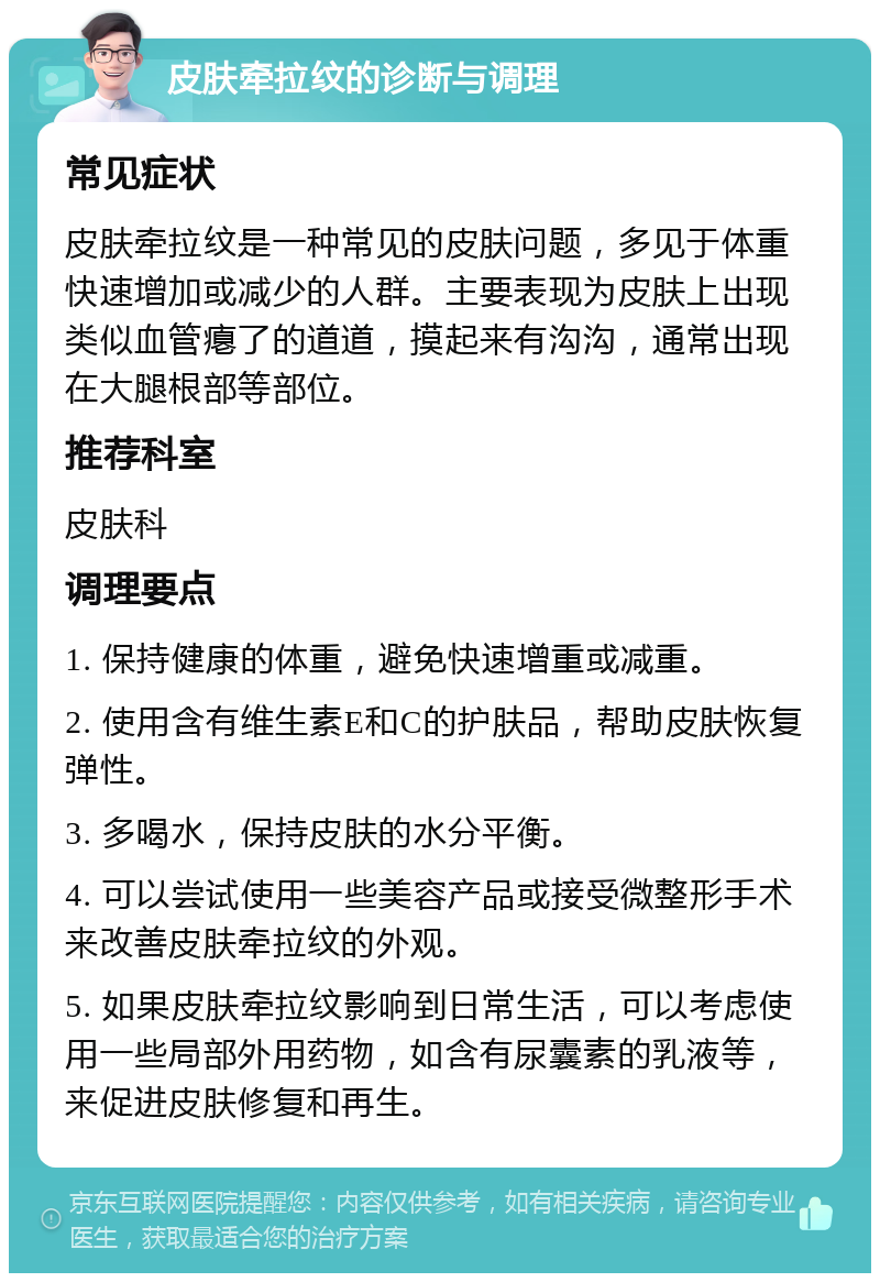 皮肤牵拉纹的诊断与调理 常见症状 皮肤牵拉纹是一种常见的皮肤问题，多见于体重快速增加或减少的人群。主要表现为皮肤上出现类似血管瘪了的道道，摸起来有沟沟，通常出现在大腿根部等部位。 推荐科室 皮肤科 调理要点 1. 保持健康的体重，避免快速增重或减重。 2. 使用含有维生素E和C的护肤品，帮助皮肤恢复弹性。 3. 多喝水，保持皮肤的水分平衡。 4. 可以尝试使用一些美容产品或接受微整形手术来改善皮肤牵拉纹的外观。 5. 如果皮肤牵拉纹影响到日常生活，可以考虑使用一些局部外用药物，如含有尿囊素的乳液等，来促进皮肤修复和再生。