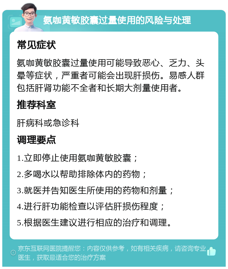 氨咖黄敏胶囊过量使用的风险与处理 常见症状 氨咖黄敏胶囊过量使用可能导致恶心、乏力、头晕等症状，严重者可能会出现肝损伤。易感人群包括肝肾功能不全者和长期大剂量使用者。 推荐科室 肝病科或急诊科 调理要点 1.立即停止使用氨咖黄敏胶囊； 2.多喝水以帮助排除体内的药物； 3.就医并告知医生所使用的药物和剂量； 4.进行肝功能检查以评估肝损伤程度； 5.根据医生建议进行相应的治疗和调理。