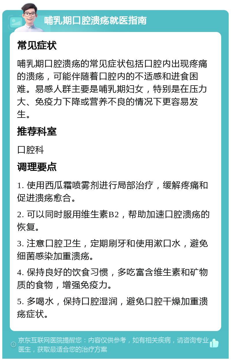 哺乳期口腔溃疡就医指南 常见症状 哺乳期口腔溃疡的常见症状包括口腔内出现疼痛的溃疡，可能伴随着口腔内的不适感和进食困难。易感人群主要是哺乳期妇女，特别是在压力大、免疫力下降或营养不良的情况下更容易发生。 推荐科室 口腔科 调理要点 1. 使用西瓜霜喷雾剂进行局部治疗，缓解疼痛和促进溃疡愈合。 2. 可以同时服用维生素B2，帮助加速口腔溃疡的恢复。 3. 注意口腔卫生，定期刷牙和使用漱口水，避免细菌感染加重溃疡。 4. 保持良好的饮食习惯，多吃富含维生素和矿物质的食物，增强免疫力。 5. 多喝水，保持口腔湿润，避免口腔干燥加重溃疡症状。