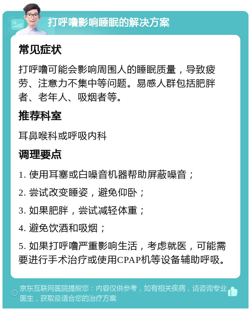 打呼噜影响睡眠的解决方案 常见症状 打呼噜可能会影响周围人的睡眠质量，导致疲劳、注意力不集中等问题。易感人群包括肥胖者、老年人、吸烟者等。 推荐科室 耳鼻喉科或呼吸内科 调理要点 1. 使用耳塞或白噪音机器帮助屏蔽噪音； 2. 尝试改变睡姿，避免仰卧； 3. 如果肥胖，尝试减轻体重； 4. 避免饮酒和吸烟； 5. 如果打呼噜严重影响生活，考虑就医，可能需要进行手术治疗或使用CPAP机等设备辅助呼吸。