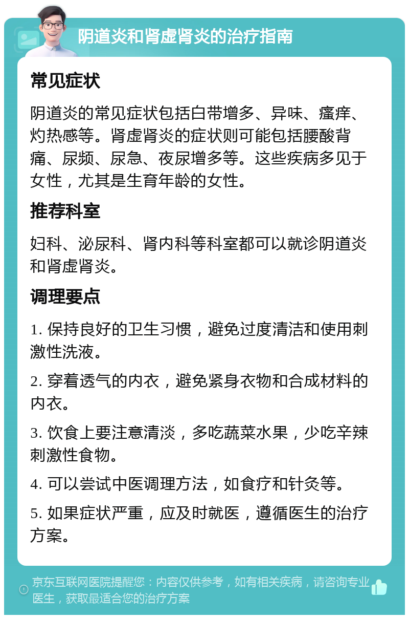 阴道炎和肾虚肾炎的治疗指南 常见症状 阴道炎的常见症状包括白带增多、异味、瘙痒、灼热感等。肾虚肾炎的症状则可能包括腰酸背痛、尿频、尿急、夜尿增多等。这些疾病多见于女性，尤其是生育年龄的女性。 推荐科室 妇科、泌尿科、肾内科等科室都可以就诊阴道炎和肾虚肾炎。 调理要点 1. 保持良好的卫生习惯，避免过度清洁和使用刺激性洗液。 2. 穿着透气的内衣，避免紧身衣物和合成材料的内衣。 3. 饮食上要注意清淡，多吃蔬菜水果，少吃辛辣刺激性食物。 4. 可以尝试中医调理方法，如食疗和针灸等。 5. 如果症状严重，应及时就医，遵循医生的治疗方案。