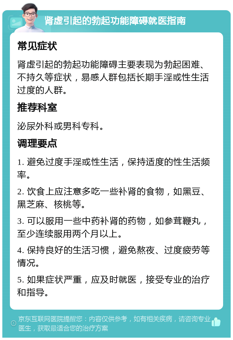 肾虚引起的勃起功能障碍就医指南 常见症状 肾虚引起的勃起功能障碍主要表现为勃起困难、不持久等症状，易感人群包括长期手淫或性生活过度的人群。 推荐科室 泌尿外科或男科专科。 调理要点 1. 避免过度手淫或性生活，保持适度的性生活频率。 2. 饮食上应注意多吃一些补肾的食物，如黑豆、黑芝麻、核桃等。 3. 可以服用一些中药补肾的药物，如参茸鞭丸，至少连续服用两个月以上。 4. 保持良好的生活习惯，避免熬夜、过度疲劳等情况。 5. 如果症状严重，应及时就医，接受专业的治疗和指导。