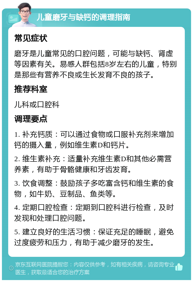 儿童磨牙与缺钙的调理指南 常见症状 磨牙是儿童常见的口腔问题，可能与缺钙、肾虚等因素有关。易感人群包括8岁左右的儿童，特别是那些有营养不良或生长发育不良的孩子。 推荐科室 儿科或口腔科 调理要点 1. 补充钙质：可以通过食物或口服补充剂来增加钙的摄入量，例如维生素D和钙片。 2. 维生素补充：适量补充维生素D和其他必需营养素，有助于骨骼健康和牙齿发育。 3. 饮食调整：鼓励孩子多吃富含钙和维生素的食物，如牛奶、豆制品、鱼类等。 4. 定期口腔检查：定期到口腔科进行检查，及时发现和处理口腔问题。 5. 建立良好的生活习惯：保证充足的睡眠，避免过度疲劳和压力，有助于减少磨牙的发生。