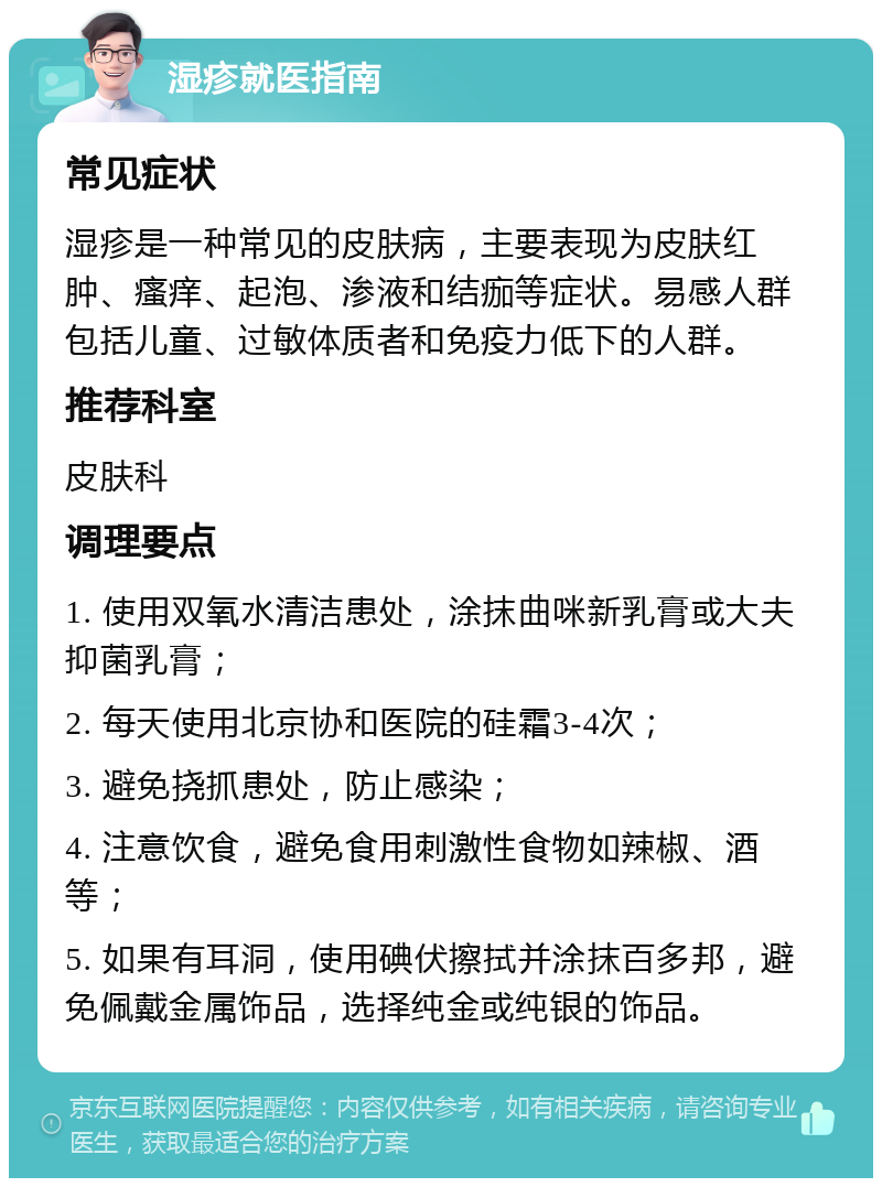 湿疹就医指南 常见症状 湿疹是一种常见的皮肤病，主要表现为皮肤红肿、瘙痒、起泡、渗液和结痂等症状。易感人群包括儿童、过敏体质者和免疫力低下的人群。 推荐科室 皮肤科 调理要点 1. 使用双氧水清洁患处，涂抹曲咪新乳膏或大夫抑菌乳膏； 2. 每天使用北京协和医院的硅霜3-4次； 3. 避免挠抓患处，防止感染； 4. 注意饮食，避免食用刺激性食物如辣椒、酒等； 5. 如果有耳洞，使用碘伏擦拭并涂抹百多邦，避免佩戴金属饰品，选择纯金或纯银的饰品。