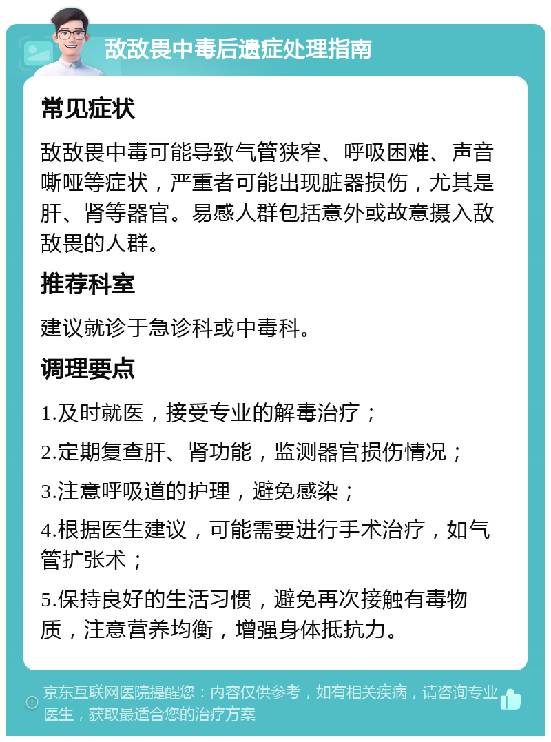 敌敌畏中毒后遗症处理指南 常见症状 敌敌畏中毒可能导致气管狭窄、呼吸困难、声音嘶哑等症状，严重者可能出现脏器损伤，尤其是肝、肾等器官。易感人群包括意外或故意摄入敌敌畏的人群。 推荐科室 建议就诊于急诊科或中毒科。 调理要点 1.及时就医，接受专业的解毒治疗； 2.定期复查肝、肾功能，监测器官损伤情况； 3.注意呼吸道的护理，避免感染； 4.根据医生建议，可能需要进行手术治疗，如气管扩张术； 5.保持良好的生活习惯，避免再次接触有毒物质，注意营养均衡，增强身体抵抗力。