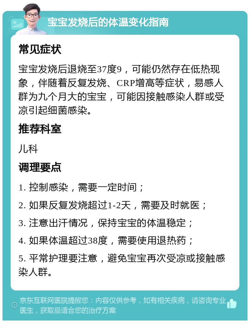 宝宝发烧后的体温变化指南 常见症状 宝宝发烧后退烧至37度9，可能仍然存在低热现象，伴随着反复发烧、CRP增高等症状，易感人群为九个月大的宝宝，可能因接触感染人群或受凉引起细菌感染。 推荐科室 儿科 调理要点 1. 控制感染，需要一定时间； 2. 如果反复发烧超过1-2天，需要及时就医； 3. 注意出汗情况，保持宝宝的体温稳定； 4. 如果体温超过38度，需要使用退热药； 5. 平常护理要注意，避免宝宝再次受凉或接触感染人群。