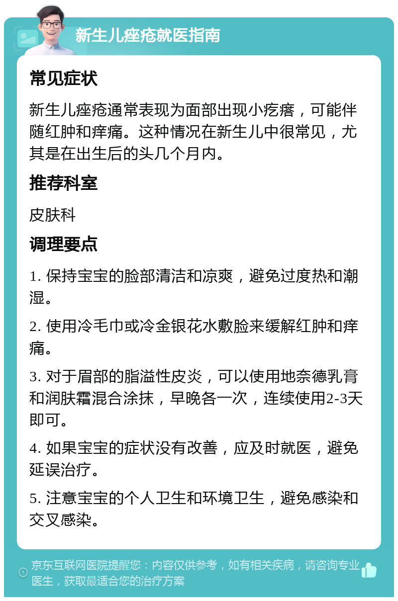 新生儿痤疮就医指南 常见症状 新生儿痤疮通常表现为面部出现小疙瘩，可能伴随红肿和痒痛。这种情况在新生儿中很常见，尤其是在出生后的头几个月内。 推荐科室 皮肤科 调理要点 1. 保持宝宝的脸部清洁和凉爽，避免过度热和潮湿。 2. 使用冷毛巾或冷金银花水敷脸来缓解红肿和痒痛。 3. 对于眉部的脂溢性皮炎，可以使用地奈德乳膏和润肤霜混合涂抹，早晚各一次，连续使用2-3天即可。 4. 如果宝宝的症状没有改善，应及时就医，避免延误治疗。 5. 注意宝宝的个人卫生和环境卫生，避免感染和交叉感染。