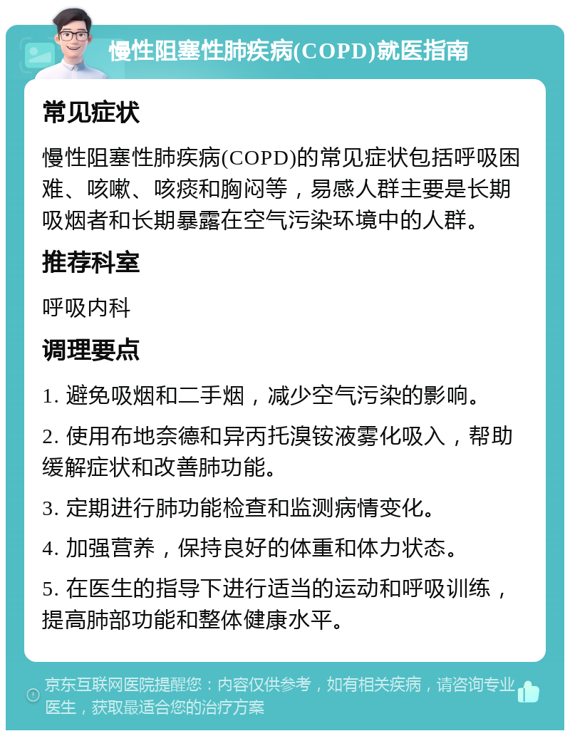 慢性阻塞性肺疾病(COPD)就医指南 常见症状 慢性阻塞性肺疾病(COPD)的常见症状包括呼吸困难、咳嗽、咳痰和胸闷等，易感人群主要是长期吸烟者和长期暴露在空气污染环境中的人群。 推荐科室 呼吸内科 调理要点 1. 避免吸烟和二手烟，减少空气污染的影响。 2. 使用布地奈德和异丙托溴铵液雾化吸入，帮助缓解症状和改善肺功能。 3. 定期进行肺功能检查和监测病情变化。 4. 加强营养，保持良好的体重和体力状态。 5. 在医生的指导下进行适当的运动和呼吸训练，提高肺部功能和整体健康水平。