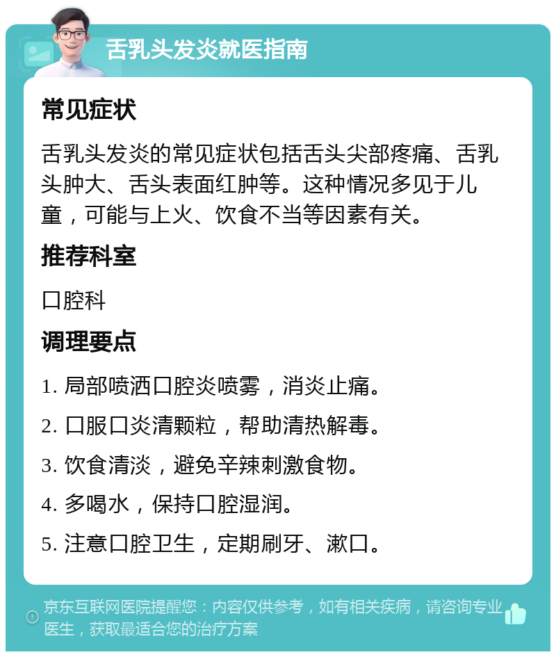 舌乳头发炎就医指南 常见症状 舌乳头发炎的常见症状包括舌头尖部疼痛、舌乳头肿大、舌头表面红肿等。这种情况多见于儿童，可能与上火、饮食不当等因素有关。 推荐科室 口腔科 调理要点 1. 局部喷洒口腔炎喷雾，消炎止痛。 2. 口服口炎清颗粒，帮助清热解毒。 3. 饮食清淡，避免辛辣刺激食物。 4. 多喝水，保持口腔湿润。 5. 注意口腔卫生，定期刷牙、漱口。