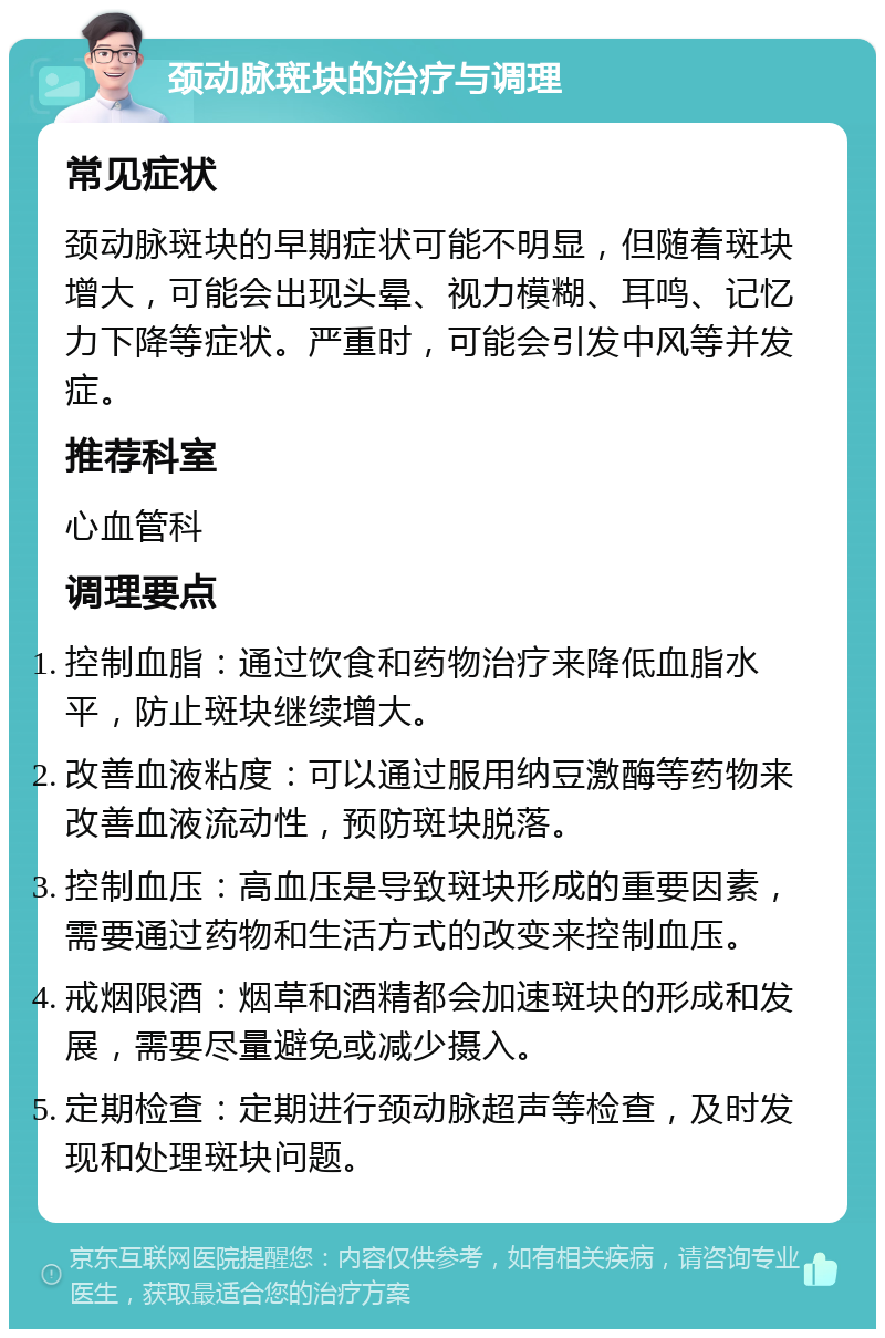 颈动脉斑块的治疗与调理 常见症状 颈动脉斑块的早期症状可能不明显，但随着斑块增大，可能会出现头晕、视力模糊、耳鸣、记忆力下降等症状。严重时，可能会引发中风等并发症。 推荐科室 心血管科 调理要点 控制血脂：通过饮食和药物治疗来降低血脂水平，防止斑块继续增大。 改善血液粘度：可以通过服用纳豆激酶等药物来改善血液流动性，预防斑块脱落。 控制血压：高血压是导致斑块形成的重要因素，需要通过药物和生活方式的改变来控制血压。 戒烟限酒：烟草和酒精都会加速斑块的形成和发展，需要尽量避免或减少摄入。 定期检查：定期进行颈动脉超声等检查，及时发现和处理斑块问题。