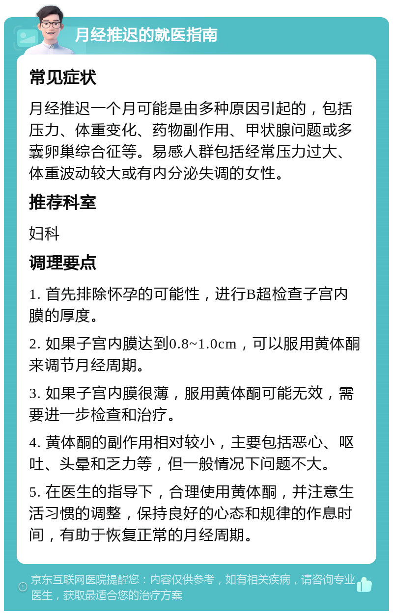 月经推迟的就医指南 常见症状 月经推迟一个月可能是由多种原因引起的，包括压力、体重变化、药物副作用、甲状腺问题或多囊卵巢综合征等。易感人群包括经常压力过大、体重波动较大或有内分泌失调的女性。 推荐科室 妇科 调理要点 1. 首先排除怀孕的可能性，进行B超检查子宫内膜的厚度。 2. 如果子宫内膜达到0.8~1.0cm，可以服用黄体酮来调节月经周期。 3. 如果子宫内膜很薄，服用黄体酮可能无效，需要进一步检查和治疗。 4. 黄体酮的副作用相对较小，主要包括恶心、呕吐、头晕和乏力等，但一般情况下问题不大。 5. 在医生的指导下，合理使用黄体酮，并注意生活习惯的调整，保持良好的心态和规律的作息时间，有助于恢复正常的月经周期。