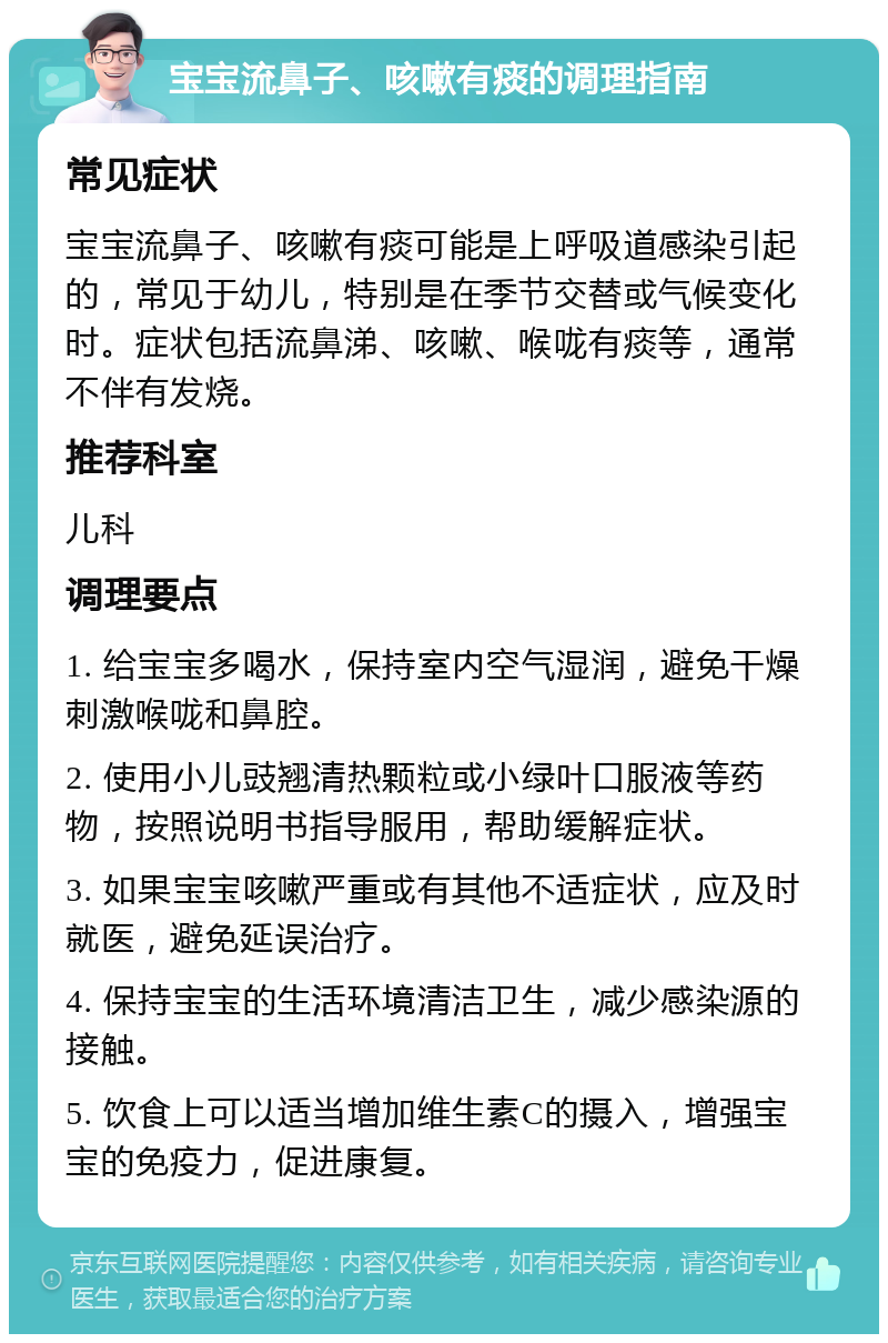 宝宝流鼻子、咳嗽有痰的调理指南 常见症状 宝宝流鼻子、咳嗽有痰可能是上呼吸道感染引起的，常见于幼儿，特别是在季节交替或气候变化时。症状包括流鼻涕、咳嗽、喉咙有痰等，通常不伴有发烧。 推荐科室 儿科 调理要点 1. 给宝宝多喝水，保持室内空气湿润，避免干燥刺激喉咙和鼻腔。 2. 使用小儿豉翘清热颗粒或小绿叶口服液等药物，按照说明书指导服用，帮助缓解症状。 3. 如果宝宝咳嗽严重或有其他不适症状，应及时就医，避免延误治疗。 4. 保持宝宝的生活环境清洁卫生，减少感染源的接触。 5. 饮食上可以适当增加维生素C的摄入，增强宝宝的免疫力，促进康复。