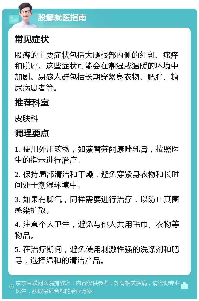 股癣就医指南 常见症状 股癣的主要症状包括大腿根部内侧的红斑、瘙痒和脱屑。这些症状可能会在潮湿或温暖的环境中加剧。易感人群包括长期穿紧身衣物、肥胖、糖尿病患者等。 推荐科室 皮肤科 调理要点 1. 使用外用药物，如萘替芬酮康唑乳膏，按照医生的指示进行治疗。 2. 保持局部清洁和干燥，避免穿紧身衣物和长时间处于潮湿环境中。 3. 如果有脚气，同样需要进行治疗，以防止真菌感染扩散。 4. 注意个人卫生，避免与他人共用毛巾、衣物等物品。 5. 在治疗期间，避免使用刺激性强的洗涤剂和肥皂，选择温和的清洁产品。