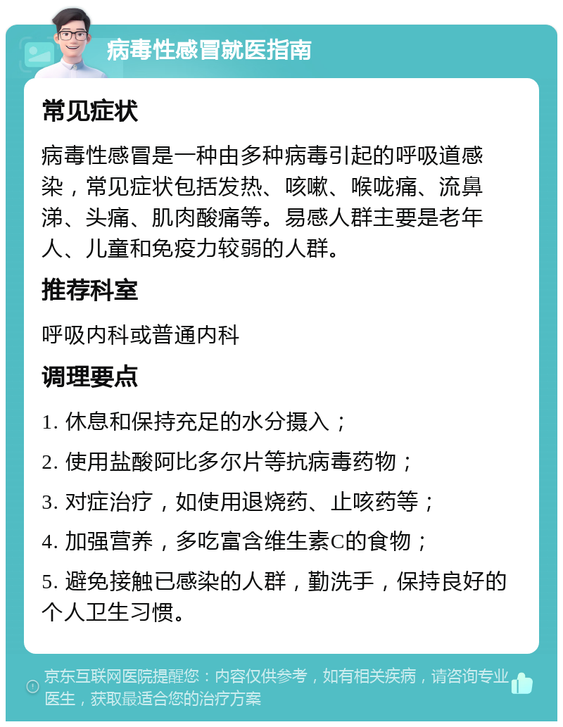 病毒性感冒就医指南 常见症状 病毒性感冒是一种由多种病毒引起的呼吸道感染，常见症状包括发热、咳嗽、喉咙痛、流鼻涕、头痛、肌肉酸痛等。易感人群主要是老年人、儿童和免疫力较弱的人群。 推荐科室 呼吸内科或普通内科 调理要点 1. 休息和保持充足的水分摄入； 2. 使用盐酸阿比多尔片等抗病毒药物； 3. 对症治疗，如使用退烧药、止咳药等； 4. 加强营养，多吃富含维生素C的食物； 5. 避免接触已感染的人群，勤洗手，保持良好的个人卫生习惯。