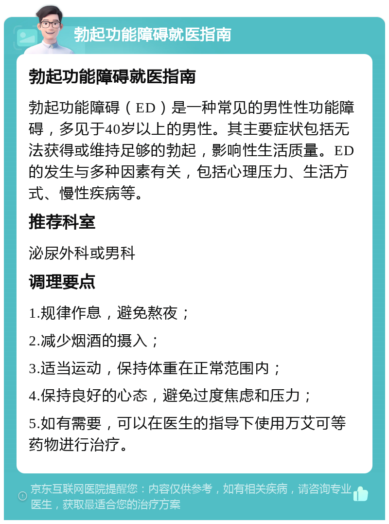 勃起功能障碍就医指南 勃起功能障碍就医指南 勃起功能障碍（ED）是一种常见的男性性功能障碍，多见于40岁以上的男性。其主要症状包括无法获得或维持足够的勃起，影响性生活质量。ED的发生与多种因素有关，包括心理压力、生活方式、慢性疾病等。 推荐科室 泌尿外科或男科 调理要点 1.规律作息，避免熬夜； 2.减少烟酒的摄入； 3.适当运动，保持体重在正常范围内； 4.保持良好的心态，避免过度焦虑和压力； 5.如有需要，可以在医生的指导下使用万艾可等药物进行治疗。