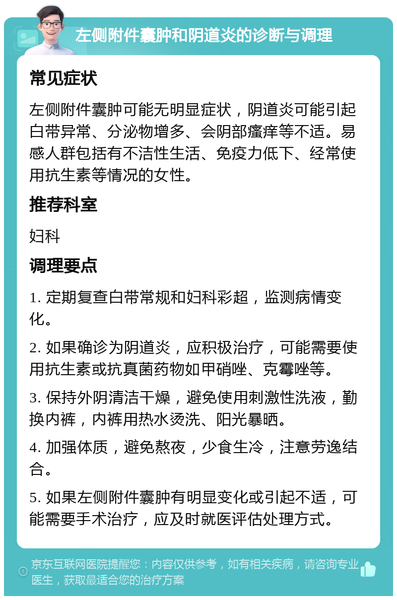 左侧附件囊肿和阴道炎的诊断与调理 常见症状 左侧附件囊肿可能无明显症状，阴道炎可能引起白带异常、分泌物增多、会阴部瘙痒等不适。易感人群包括有不洁性生活、免疫力低下、经常使用抗生素等情况的女性。 推荐科室 妇科 调理要点 1. 定期复查白带常规和妇科彩超，监测病情变化。 2. 如果确诊为阴道炎，应积极治疗，可能需要使用抗生素或抗真菌药物如甲硝唑、克霉唑等。 3. 保持外阴清洁干燥，避免使用刺激性洗液，勤换内裤，内裤用热水烫洗、阳光暴晒。 4. 加强体质，避免熬夜，少食生冷，注意劳逸结合。 5. 如果左侧附件囊肿有明显变化或引起不适，可能需要手术治疗，应及时就医评估处理方式。